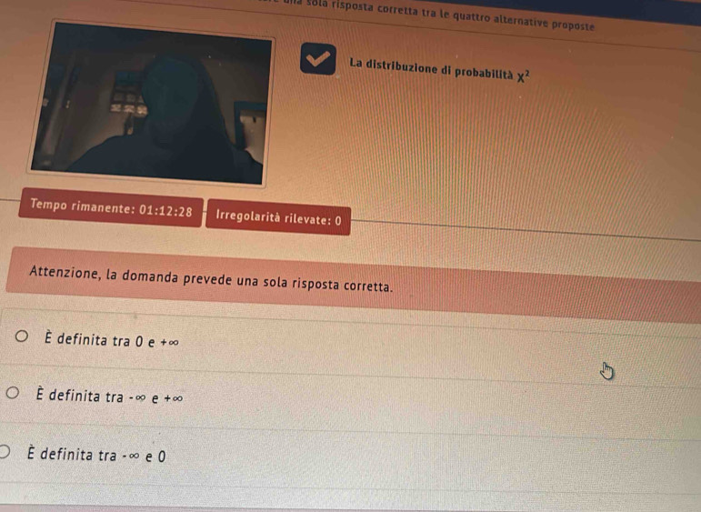 una solá risposta corretta tra le quattro alternative proposte
La distribuzione di probabilità x^2
Tempo rimanente: 01:12:28 Irregolarità rilevate: 0
Attenzione, la domanda prevede una sola risposta corretta.
É definita tra 0 e +∞
È definita tra-∈fty e+∈fty
É definita tra -∞ e 0