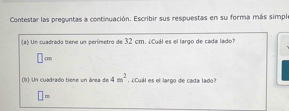 Contestar las preguntas a continuación. Escribir sus respuestas en su forma más simple 
(a) Un cuadrado tiene un perímetro de 32 cm. ¿Cuál es el largo de cada lado?
□ cm
(b) Un cuadrado tiene un área de 4m^2. ¿Cuál es el largo de cada lado?
□ m