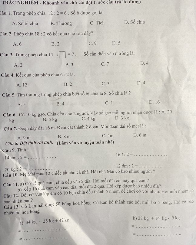 TRAC NGHIỆM - Khoanh vào chữ cái đặt trước cầu trả lời đúng:
Câu 1. Trong phép chia 12:2=6 Số 6 được gọi là:
A. Số bị chia B. Thương C. Tích D. Số chia
Câu 2. Phép chia 18:2 có kết quả nào sau đây?
A. 6 B. 2 C. 9 D. 5
Câu 3. Trong phép chia 1 14 :□ =7 Số cần điền vào ô trống là:
A. 2 B. 3 C. 7 D. 4
Câu 4. Kết quả của phép chia 6:2 là:
A. 12 B. 2 C. 3 D. 4
Câu 5. Tìm thương trong phép chia biết số bị chia là 8. Số chia là 2
A. 5 B. 4 C. 1 D. 16
Câu 6. Có 10 kg gạo. Chia đều cho 2 người. Vậy số gạo mỗi người nhận được là : A. 20
kg B. 5 kg C. 4 kg D. 3 kg
Câu 7. Đoạn dây dài 16 m. Đem cắt thành 2 đoạn. Mối đoạn dài số mét là :
A. 9 m B. 8 m C. 4m D. 6 m
Câu 8. Đặt tính rồi tính. (Làm vào vỡ luyện toán nhé)
Câu 9. Tính :
16l:2= _
14cm:2= _
12dm:2= _
20kg:2= _
Câu 10. Mẹ Mai mua 12 chiếc tất cho cả nhà. Hỏi nhà Mai có bao nhiêu người ?
Câu 11. a) Có 15 quả cam, chia đều vào 5 đĩa. Hỏi mỗi đĩa có mấy quả cam?
b) Xếp 16 quả cam vào các đĩa, mỗi đĩa 2 quả. Hỏi xếp được bao nhiêu đĩa?
Câu 12. Đội cờ vua lớp em có 10 bạn chia đều thành 5 nhóm đề chơi cờ với nhau. Hỏi mỗi nhóm có
bao nhiêu bạn?
Câu 13. Cô Lan hái được 50 bông hoa hồng. Cô Lan bó thành các bó, mỗi bó 5 bông. Hỏi có bao
nhiêu bó hoa hồng
a) 34kg-25kg+42kg
b) 28kg+14kg-9kg
_=
=
_
_
_=
=