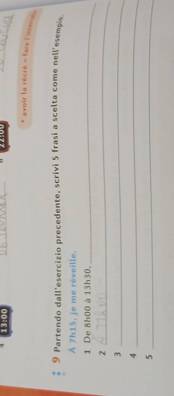 22900
4 13:00 _ avoir la récré = fare l'interale 
9 Partendo dall'esercizio precedente, scrivi 5 frasi a scelta come nell'esempio. 
À 7h15, je me réveille. 
1 De 8h00 à 13h30, 
_ 
_2 
_3 
_4 
_5