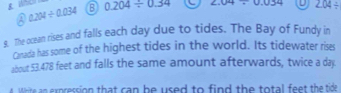 A 0.204/ 0.034 B 0.204/ 0.34 2.04/ 0.034 - 2.04/
9. The ocean rises and falls each day due to tides. The Bay of Fundy in
Canada has some of the highest tides in the world. Its tidewater rises
about 53.478 feet and falls the same amount afterwards, twice a day.
e n expression that can be used to find the total feet the tide .