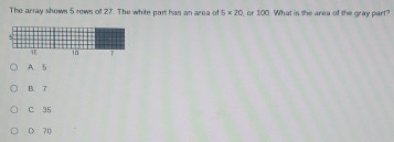 The array shown 5 rows of 27. The white part has an area of 5* 20 , or 100. What is the area of the gray part?
A. 5
B. 7
C. 35
D. 70