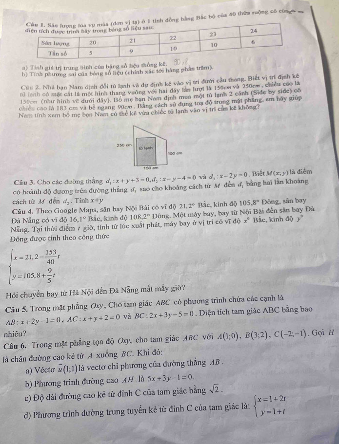 tỉnh đồng bằng Bắc bộ của 40 thửa ruộng có cùngô  n
a) Tính giá trị trung bình của bảng số liệu thống kê.
b) Tính phương sai của bảng số liệu (chính xác tới hàng phản trấm).
Cầu 2. Nhà bạn Nam định đổi tủ lạnh và dự định kê vào vị trí dưới cầu thang. Biết vị trí định kê
tủ lanh có mặt cất là một hình thang vuông với hai đây lần lượt là 150cm và 250cm, chiều cao là
150cm (như hình về dưới đây). Bồ mẹ bạn Nam định mua một tủ lạnh 2 cánh (Side by side) có
chiều cao là 183 cm và bê ngang 90cm . Băng cách sử dụng toạ độ trong mặt phăng, em hãy giúp
Nam tính xem bố mẹ bạn Nam có thể kê vừa chiếc tủ lạnh vào vị trí cản kê không?
. Biết M(x;y) là điểm
Câu 3. Cho các đường thẳng
d_1
có hoành độ dương trên đường thẳng d, sao cho khoảng cách từ M đến d_1:x+y+3=0,d_2:x-y-4=0 và d_3:x-2y=0 bằng hai lần khoảng
cách từ M đến d_2. Tính x+y
Câu 4. Theo Google Maps, sân bay Nội Bài có vĩ độ 21,2° Bắc, kinh độ 105,8° Đông, sân bay
Đà Nẵng có vĩ độ 16,1° Bắc, kinh độ 108,2° Đông. Một máy bay, bay từ Nội Bài đến sân bay Đà
Nẵng. Tại thời điểm 1 giờ, tính từ lúc xuất phát, máy bay ở vị trí có vĩ độ x° Bắc, kinh dhat Qy°
Đông được tính theo công thức
beginarrayl x=21,2- 153/40 t y=105.8+ 9/5 tendarray.
Hỏi chuyến bay từ Hà Nội đến Đà Nẵng mắt mấy giờ?
Câu 5. Trong mặt phẳng Oxy, Cho tam giác ABC có phương trình chứa các cạnh là
AB : x+2y-1=0,AC:x+y+2=0 và BC:2x+3y-5=0. Diện tích tam giác ABC bằng bao
nhiêu?
Câu 6. Trong mặt phẳng tọa độ Oxy, cho tam giác ABC với A(1;0),B(3;2),C(-2;-1). Gọi H
là chân đường cao kẻ từ A xuống BC. Khi đó:
a) Véctơ vector u(1;1) là vectơ chỉ phương của đường thẳng AB .
b) Phương trình đường cao AH là 5x+3y-1=0.
c) Độ dài đường cao kẻ từ đỉnh C của tam giác bằng sqrt(2).
d) Phương trình đường trung tuyến kẻ từ đỉnh C của tam giác là: beginarrayl x=1+2t y=1+tendarray.