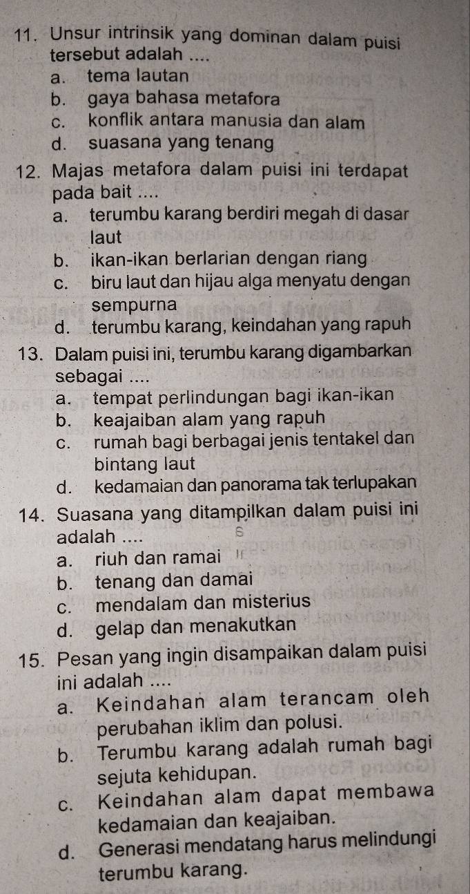 Unsur intrinsik yang dominan dalam puisi
tersebut adalah ....
a. tema lautan
b. gaya bahasa metafora
c. konflik antara manusia dan alam
d. suasana yang tenang
12. Majas metafora dalam puisi ini terdapat
pada bait ….
a. terumbu karang berdiri megah di dasar
laut
b. ikan-ikan berlarian dengan riang
c. biru laut dan hijau alga menyatu dengan
sempurna
d. terumbu karang, keindahan yang rapuh
13. Dalam puisi ini, terumbu karang digambarkan
sebagai ....
a. tempat perlindungan bagi ikan-ikan
b. keajaiban alam yang rapuh
c. rumah bagi berbagai jenis tentakel dan
bintang laut
d. kedamaian dan panorama tak terlupakan
14. Suasana yang ditampilkan dalam puisi ini
adalah ....
a. riuh dan ramai
b. tenang dan damai
c. mendalam dan misterius
d. gelap dan menakutkan
15. Pesan yang ingin disampaikan dalam puisi
ini adalah ....
a. Keindahan alam terancam oleh
perubahan iklim dan polusi.
b. Terumbu karang adalah rumah bagi
sejuta kehidupan.
c. Keindahan alam dapat membawa
kedamaian dan keajaiban.
d. Generasi mendatang harus melindungi
terumbu karang.