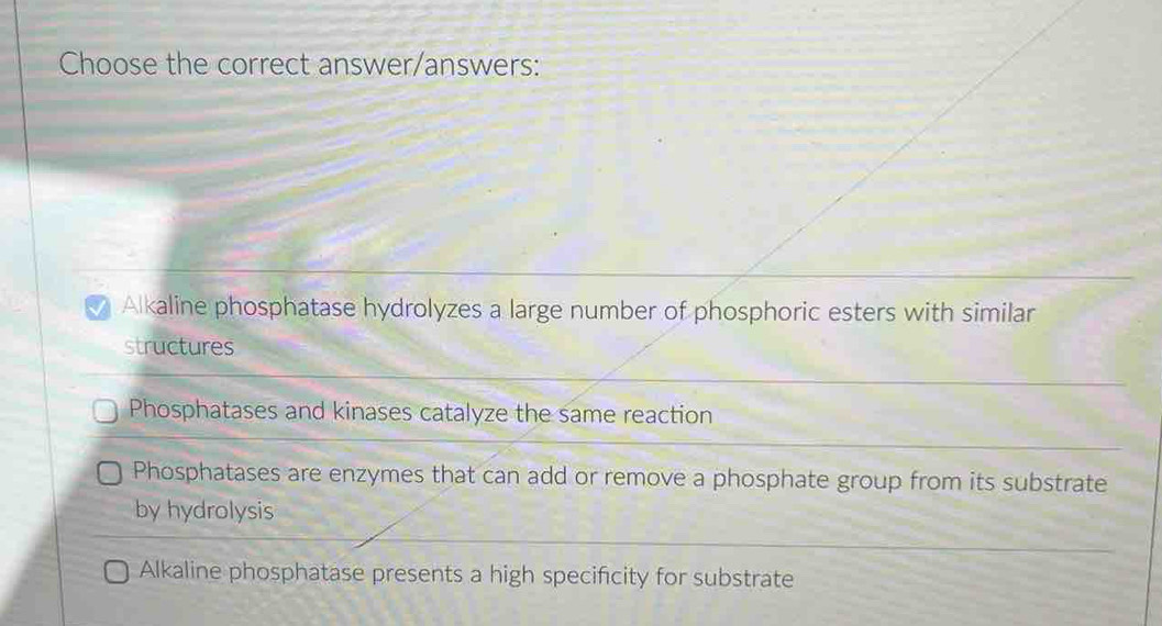 Choose the correct answer/answers:
a Alkaline phosphatase hydrolyzes a large number of phosphoric esters with similar
structures
Phosphatases and kinases catalyze the same reaction
Phosphatases are enzymes that can add or remove a phosphate group from its substrate
by hydrolysis
Alkaline phosphatase presents a high specificity for substrate