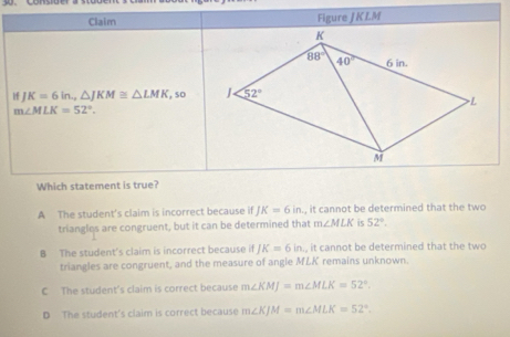 Claim Figure JKLM
f J K=6 in., △ JKM≌ △ LMK , so
m∠ MLK=52°.
Which statement is true?
A The student’s claim is incorrect because if JK=6in , it cannot be determined that the two
triangles are congruent, but it can be determined that m∠ MLK is 52°.
B The student's claim is incorrect because if JK=6in., it cannot be determined that the two
triangles are congruent, and the measure of angle MLK remains unknown.
C The student's claim is correct because m∠ KMJ=m∠ MLK=52°.
D The student's claim is correct because m∠ KJM=m∠ MLK=52°.