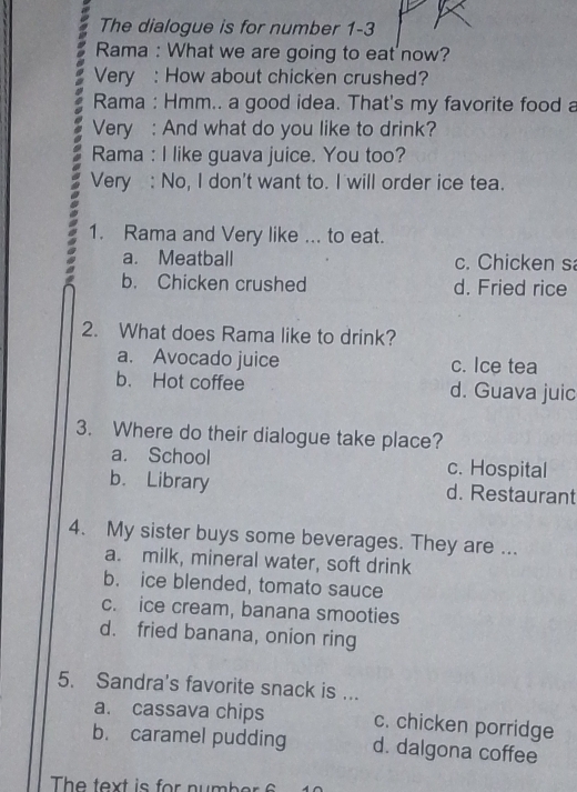 The dialogue is for number 1-3
Rama : What we are going to eat now?
Very : How about chicken crushed?
Rama : Hmm.. a good idea. That's my favorite food a
Very : And what do you like to drink?
Rama : I like guava juice. You too?
Very : No, I don't want to. I will order ice tea.
1. Rama and Very like ... to eat.
a. Meatball c. Chicken s
b. Chicken crushed d. Fried rice
2. What does Rama like to drink?
a. Avocado juice c. Ice tea
b. Hot coffee d. Guava juic
3. Where do their dialogue take place?
a. School c. Hospital
b. Library d. Restaurant
4. My sister buys some beverages. They are ...
a. milk, mineral water, soft drink
b. ice blended, tomato sauce
c. ice cream, banana smooties
d. fried banana, onion ring
5. Sandra's favorite snack is ...
a. cassava chips c. chicken porridge
b. caramel pudding d. dalgona coffee
The text is for number 6