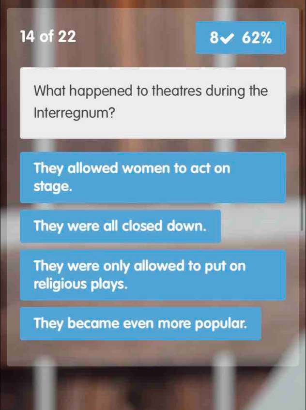 of 22 8 62%
What happened to theatres during the
Interregnum?
They allowed women to act on
stage.
They were all closed down.
They were only allowed to put on
religious plays.
They became even more popular.