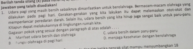 Berilah tanda silang (x) pada hun
jawaban yang telalh disediakan!
1. Udara pagi yang masih bersih sebaiknya dimanfaatkan untuk berolahraga. Bermacam-macam olahraga yang
dilakukan pada pagi hari. Gerakan-gerakan yang kita lakukan itu dapat melemaskan otot-otot dan
memperlancar peredaran darah. Selain itu, udara bersih yang kita hirup juga sangat baik untuk paru-paru.
Kitapun dapat melakukannya di lingkungan rumah kita.
Gagasan pokok yang sesuai dengan paragraph di atas adalah . . . .
A. Manfaat udara bersih dan olahraga C. udara bersih dalam paru-paru
B. Fungsi olahraga di pagi hari D. menjaga Kesehatan dengan berolahraga
kotika nençak siląt mampu menyumbangkan 18