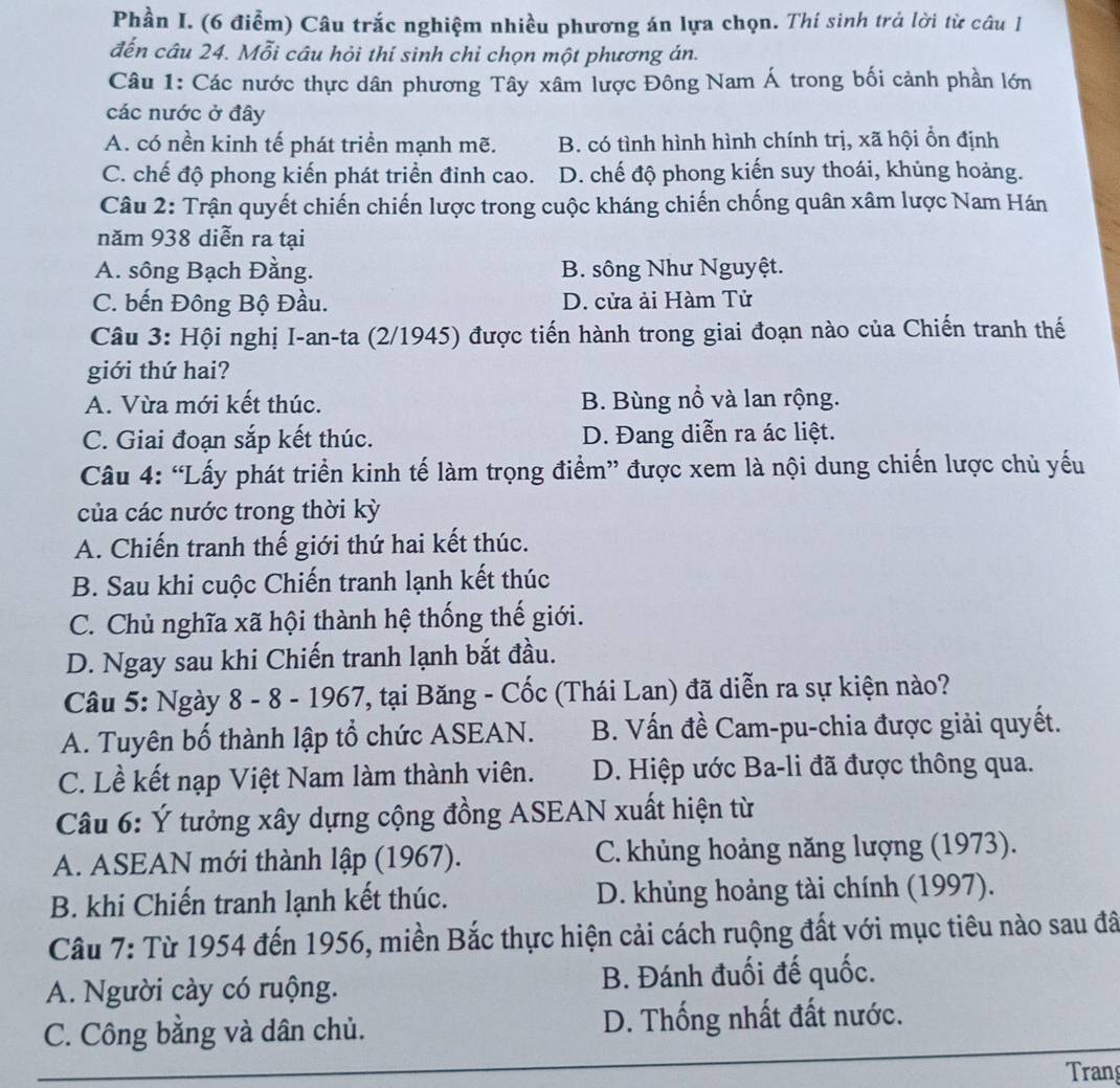 Phần I. (6 điểm) Câu trắc nghiệm nhiều phương án lựa chọn. Thí sinh trả lời từ câu 1
đến câu 24. Mỗi câu hỏi thí sinh chỉ chọn một phương án.
Câu 1: Các nước thực dân phương Tây xâm lược Đông Nam Á trong bối cảnh phần lớn
các nước ở đây
A. có nền kinh tế phát triển mạnh mẽ. B. có tình hình hình chính trị, xã hội ổn định
C. chế độ phong kiến phát triển đỉnh cao. D. chế độ phong kiến suy thoái, khủng hoảng.
Câu 2: Trận quyết chiến chiến lược trong cuộc kháng chiến chống quân xâm lược Nam Hán
năm 938 diễn ra tại
A. sông Bạch Đằng. B. sông Như Nguyệt.
C. bến Đông Bộ Đầu. D. cửa ải Hàm Tử
Câu 3: Hội nghị I-an-ta (2/1945) được tiến hành trong giai đoạn nào của Chiến tranh thế
giới thứ hai?
A. Vừa mới kết thúc. B. Bùng nổ và lan rộng.
C. Giai đoạn sắp kết thúc. D. Đang diễn ra ác liệt.
Câu 4: “Lấy phát triển kinh tế làm trọng điểm” được xem là nội dung chiến lược chủ yếu
của các nước trong thời kỳ
A. Chiến tranh thế giới thứ hai kết thúc.
B. Sau khi cuộc Chiến tranh lạnh kết thúc
C. Chủ nghĩa xã hội thành hệ thống thế giới.
D. Ngay sau khi Chiến tranh lạnh bắt đầu.
Câu 5: Ngày 8 - 8 - 1967, tại Băng - Cốc (Thái Lan) đã diễn ra sự kiện nào?
A. Tuyên bố thành lập tổ chức ASEAN. B. Vấn đề Cam-pu-chia được giải quyết.
C. Lề kết nạp Việt Nam làm thành viên. D. Hiệp ước Ba-li đã được thông qua.
Câu 6: Ý tưởng xây dựng cộng đồng ASEAN xuất hiện từ
A. ASEAN mới thành lập (1967). C. khủng hoảng năng lượng (1973).
B. khi Chiến tranh lạnh kết thúc. D. khủng hoảng tài chính (1997).
Câu 7: Từ 1954 đến 1956, miền Bắc thực hiện cải cách ruộng đất với mục tiêu nào sau đã
A. Người cày có ruộng. B. Đánh đuối đế quốc.
C. Công bằng và dân chủ.  D. Thống nhất đất nước.
Trang