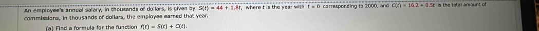 An employee's annual salary, in thousands of dollars, is given by S(t)=44+1.8t ,where t is the year with t=0 corresponding to 2000, and C(t)=16.2+0.5t is the total amount of 
commissions, in thousands of dollars, the employee earned that year. 
(a) Find a formula for the function f(t)=S(t)+C(t).