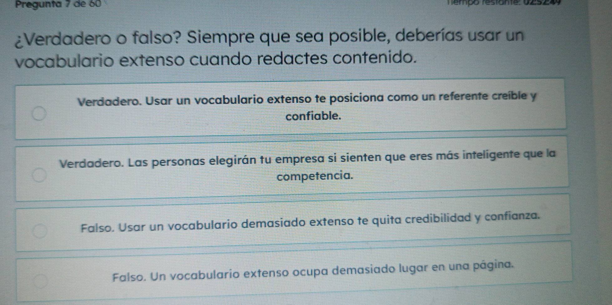 Pregunta 7 de 60 Hémpo restante: V2524y
¿Verdadero o falso? Siempre que sea posible, deberías usar un
vocabulario extenso cuando redactes contenido.
Verdadero. Usar un vocabulario extenso te posiciona como un referente creíble y
confiable.
Verdadero. Las personas elegirán tu empresa si sienten que eres más inteligente que la
competencia.
Falso. Usar un vocabulario demasiado extenso te quita credibilidad y confianza.
Falso. Un vocabulario extenso ocupa demasiado lugar en una página.