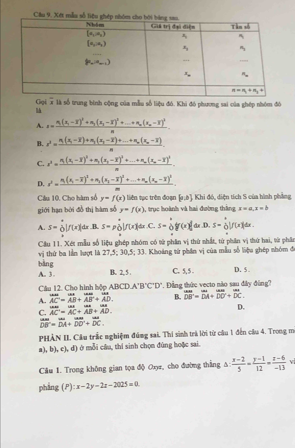 Câu 9, Xét
Gọi x là số trung bình cộng của mẫu số liệu đó. Khi đó phương sai của ghép nhóm đó
là
A. s=frac n_1(x_1-overline x)^2+n_2(x_2-overline x)^2+...+n_m(x_n-overline x)^2
B. s^2=frac n_1(x_1-overline x)+n_2(x_2-overline x)+...+n_m(x_m-overline x)n.
C. s^2=frac n_1(x_1-overline x)^2+n_2(x_2-overline x)^2+...+n_m(x_m-overline x)^2n.
D. s^2=frac n_1(x_1-overline x)^2+n_2(x_2-overline x)^2+...+n_m(x_m-overline x)^2.
m
Câu 10. Cho hàm số y=f(x) liên tục trên đoạn [a;b]. Khi đó, diện tích S của hình phẳng
giới hạn bởi đồ thị hàm số y=f(x) , trục hoành và hai đường thăng x=a,x=b
A. S=beginarrayr a|f(f()|f(x)| dx..B. S=p_0|f(x)|dx .C. S=frac lambda  f f(x) _1^(3dx.D.S=_0^1|f(x)|dx.
B
Câu 11. Xét mẫu số liệu ghép nhóm có tứ phân vị thứ nhất, tứ phân vị thứ hai, tứ phân
vi thứ ba lần lượt là 27,5; 30,5; 33. Khoảng tứ phân vị của mẫu số liệu ghép nhóm đ
bằng D. 5 .
A. 3 . B. 2, 5 . C. 5, 5 .
Câu 12. Cho hình hộp ABCD.A'B'C'D'. Đằng thức vecto nào sau đây đúng?
A. overline AC')=overline AB+overline AB'+overline AD. B. beginarrayr uustDendarray =beginarrayr uu DAendarray +beginarrayr uu DDendarray beginarrayr uu +Du+DC.
uuuuuuuu
D.
C. AC'=AC+AB+AD.
overline DB'=DA+DD'+DC.
PHÀN II. Câu trắc nghiệm đúng sai. Thí sinh trả lời từ câu 1 đến câu 4. Trong m
a), b), c), d) ở mỗi câu, thí sinh chọn đúng hoặc sai.
Câu 1. Trong không gian tọa độ Oxyz, cho đường thẳng Δ:  (x-2)/5 = (y-1)/12 = (z-6)/-13  v
phẳng (P) :x-2y-2z-2025=0.