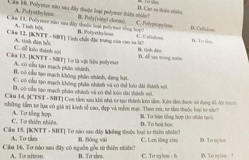 B. Tơ tâm
Cầu 10. Polymer nào sau đây thuộc loại polymer thiên nhiên?
D. Cao su thiên nhiên.
A. Polyethylene. B. Poly(vinyl clorua). C. Polypropylene. D. Cellulose.
Câu 11. Polymer nào sau đây thuộc loại polymer tổng hợp?
A. Tinh bột. B. Polyethylene. C. Cellulose. D. Tơ tâm.
Câu 12. [KNTT - SBT] Tính chất đặc trưng của cao su là?
A. tính đàn hồi
B. tính déo
C. dễ kéo thành sợi D. đễ tan trong nước
Câu 13. [KNTT - SBT] Tơ là vật liệu polymer
A. có cấu tạo mạch phân nhánh.
B. có cấu tạo mạch không phân nhánh, dạng hạt.
C. có cầu tạo mạch không phân nhánh và có thể kéo dài thành sợi.
D. có cầu tạo mạch phân nhánh và có thể kéo dài thành sợi.
Câu 14. [CTST - SBT] Con tầm sau khi nhà tơ tạo thành kén tầm. Kén tầm được sử dụng đễ đệt thành
những tầm tơ lụa có giá trị kinh tế cao, đẹp và mềm mại. Theo em, tơ tầm thuộc loại tơ nào?
A. Tơ tổng hợp. B. Tơ bán tổng hợp (tơ nhân tạo).
C. Tơ thiên nhiên. D. Tơ hoá học.
Câu 15. [KNTT - SBT] Tơ nào sau dây không thuộc loại tơ thiên nhiên?
A. Tơ tầm B. Bông vải C. Len lông cừu D. To nyion
Câu 16. Tơ nào sau đây có nguồn gốc từ thiên nhiên?
A. Tơ nitron. B. Tơ tầm. C. Tơ nylon - 6. D. To nylon - 7.