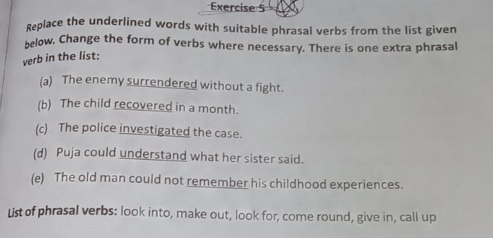 Replace the underlined words with suitable phrasal verbs from the list given 
below. Change the form of verbs where necessary. There is one extra phrasal 
verb in the list: 
(a) The enemy surrendered without a fight. 
(b) The child recovered in a month. 
(c) The police investigated the case. 
(d) Puja could understand what her sister said. 
(e) The old man could not remember his childhood experiences. 
List of phrasal verbs: look into, make out, look for, come round, give in, call up