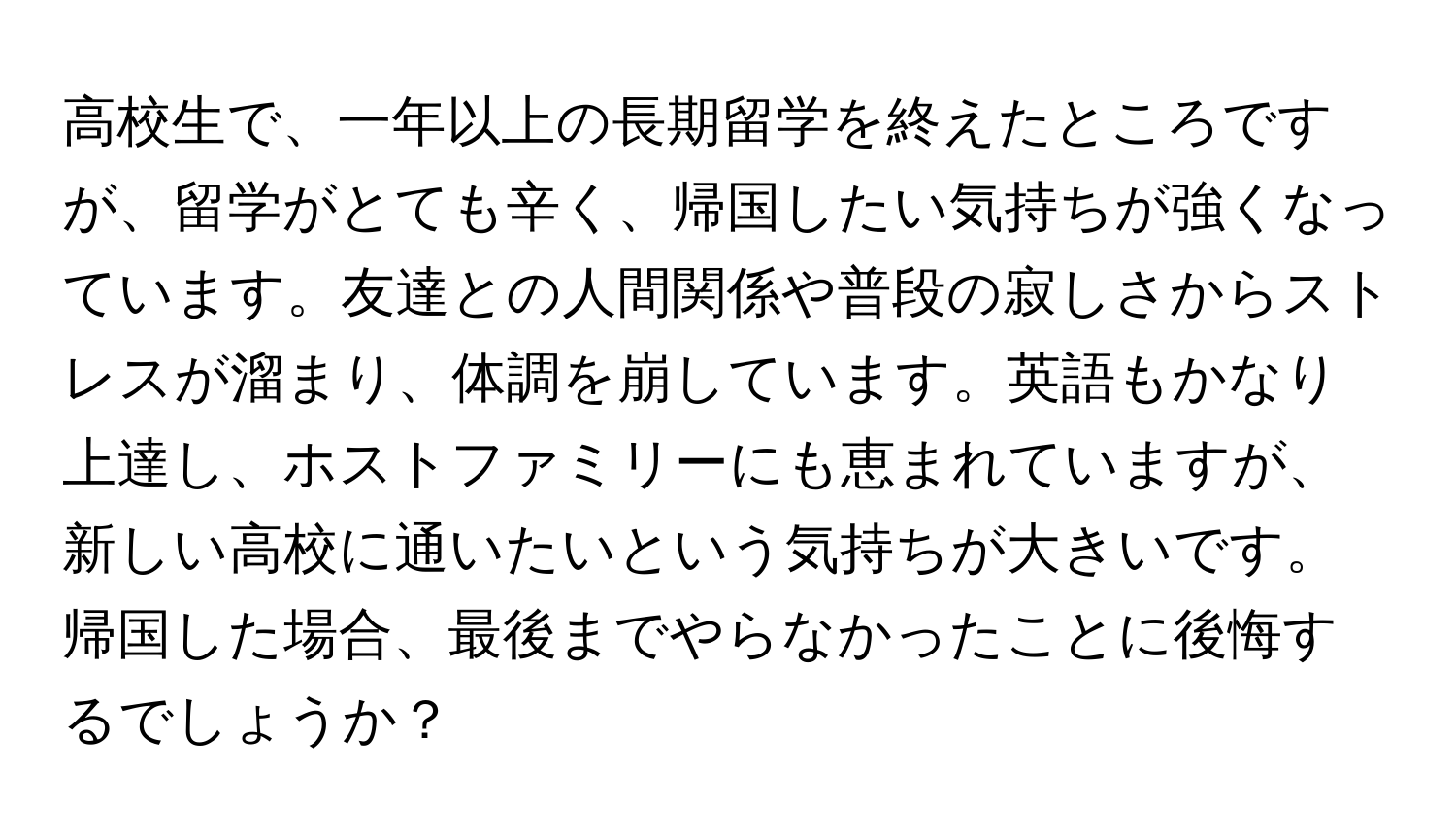 高校生で、一年以上の長期留学を終えたところですが、留学がとても辛く、帰国したい気持ちが強くなっています。友達との人間関係や普段の寂しさからストレスが溜まり、体調を崩しています。英語もかなり上達し、ホストファミリーにも恵まれていますが、新しい高校に通いたいという気持ちが大きいです。帰国した場合、最後までやらなかったことに後悔するでしょうか？