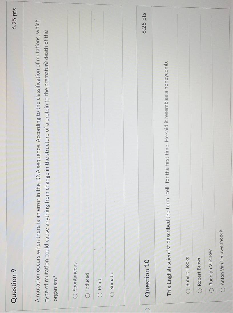 A mutation occurs when there is an error in the DNA sequence. According to the classifcation of mutations, which
type of mutation could cause anything from change in the structure of a protein to the premature death of the
organism?
Spontaneous
Induced
Point
Somatic
Question 10 6.25 pts
This English scientist described the term “cell” for the first time. He said it resembles a honeycomb.
Robert Hooke
Robert Brown
Rudolph Virchow
Anton Van Leeuwenhoeek