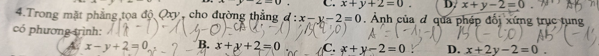 z-0
C. x+y+2=0. D x+y-2=0
4.Trong mặt phẳng tọa độ Qxy, cho đường thẳng đ : :x-y-2=0. Ảnh của d qua phép đối xứng trục tung
có phương trình:
x-y+2=0
B. x+y+2=0 C. x+y-2=0 D. x+2y-2=0.