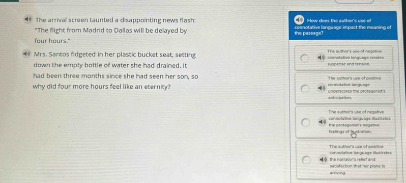 The arrival screen taunted a disappointing news flash: How does the author's use of
“The flight from Madrid to Dallas will be delayed by the passage? connotative language impact the meaning of
four hours."
(4 Mrs. Santos fidgeted in her plastic bucket seat, setting The author's use of negative connotative language creates
down the empty bottle of water she had drained. It suspense and tension.
had been three months since she had seen her son, so The author's use of positive
connotative language
why did four more hours feel like an eternity? underscores the protagonist's
anticipation.
The author's use of negative
connotative language illustrates
the protagonist's negative
feelings of frustration.
The author's use of positive
connotative language illustrates
the narrator's relief and
satisfaction that her plane is
arriving.