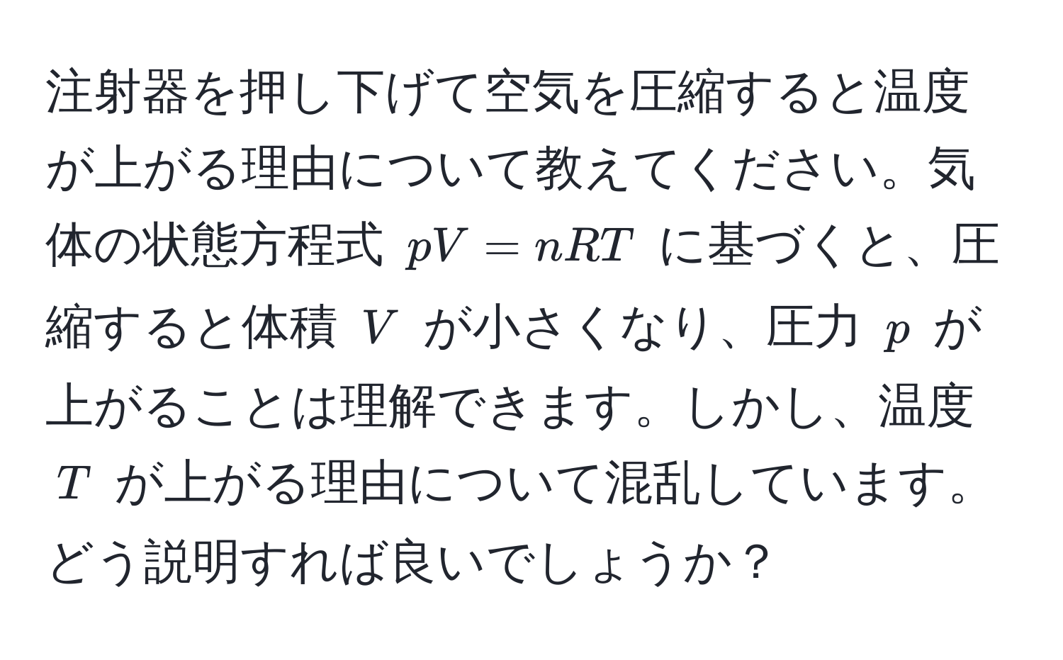 注射器を押し下げて空気を圧縮すると温度が上がる理由について教えてください。気体の状態方程式 (pV = nRT) に基づくと、圧縮すると体積 (V) が小さくなり、圧力 (p) が上がることは理解できます。しかし、温度 (T) が上がる理由について混乱しています。どう説明すれば良いでしょうか？