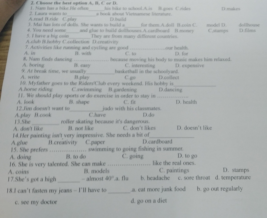 Choose the best option A, B, C or D.
1. Nam has a bike.He often_ his bike to school.A.is B.goes C.rides D.makes
2. Laura wants to_ a book about Vietnamese literature.
A.read B.ride C.play D.build
3. Mai has lots of dolls. She wants to build a_ for them.A.doll B.coin C. model D. dollhouse
4. You need some_ and glue to build dollhouses.A.cardboard B.money C,stamps D.films
5. I have a big coin_ They are from many different countries.
A.club B.hobby C.collection D.creativity
7. Activities like running and cycling are good _our health.
A. in B. with C. to D. for
8. Nam finds dancing_ because moving his body to music makes him relaxed.
A. boring B. casy C. interesting D. expensive
9. At break time, we usually_ basketball in the schoolyard.
A. write B.play C.go D.collect
10. Myfather goes to the Riders'Club every weekend. His hobby is_
A.horse riding C.swimming B.gardening D.dancing
11. We should play sports or do exercise in order to stay in_
A. look B. shape C. fit D. health
12.Jim doesn't want to_ judo with his classmates.
A.play B.cook C.have D.do
13.She_ roller skating because it's dangerous.
A. don't like B. not like C. don’t likes D. doesn’t like
14.Her painting isn't very impressive. She needs a bit of_
A.glue B.creativity C.paper D.cardboard
15. She prefers ._ swimming to going fishing in summer.
A. doing B. to do C. going D. to go
16. She is very talented. She can make _like the real ones.
A. coins B. models C. paintings D. stamps
17.She's got a high_ - almost 40°.a. flu b. headache c. sore throat d. temperature
18.I can't fasten my jeans — I'll have to _.a. eat more junk food b. go out regularly
c. see my doctor d. go on a diet