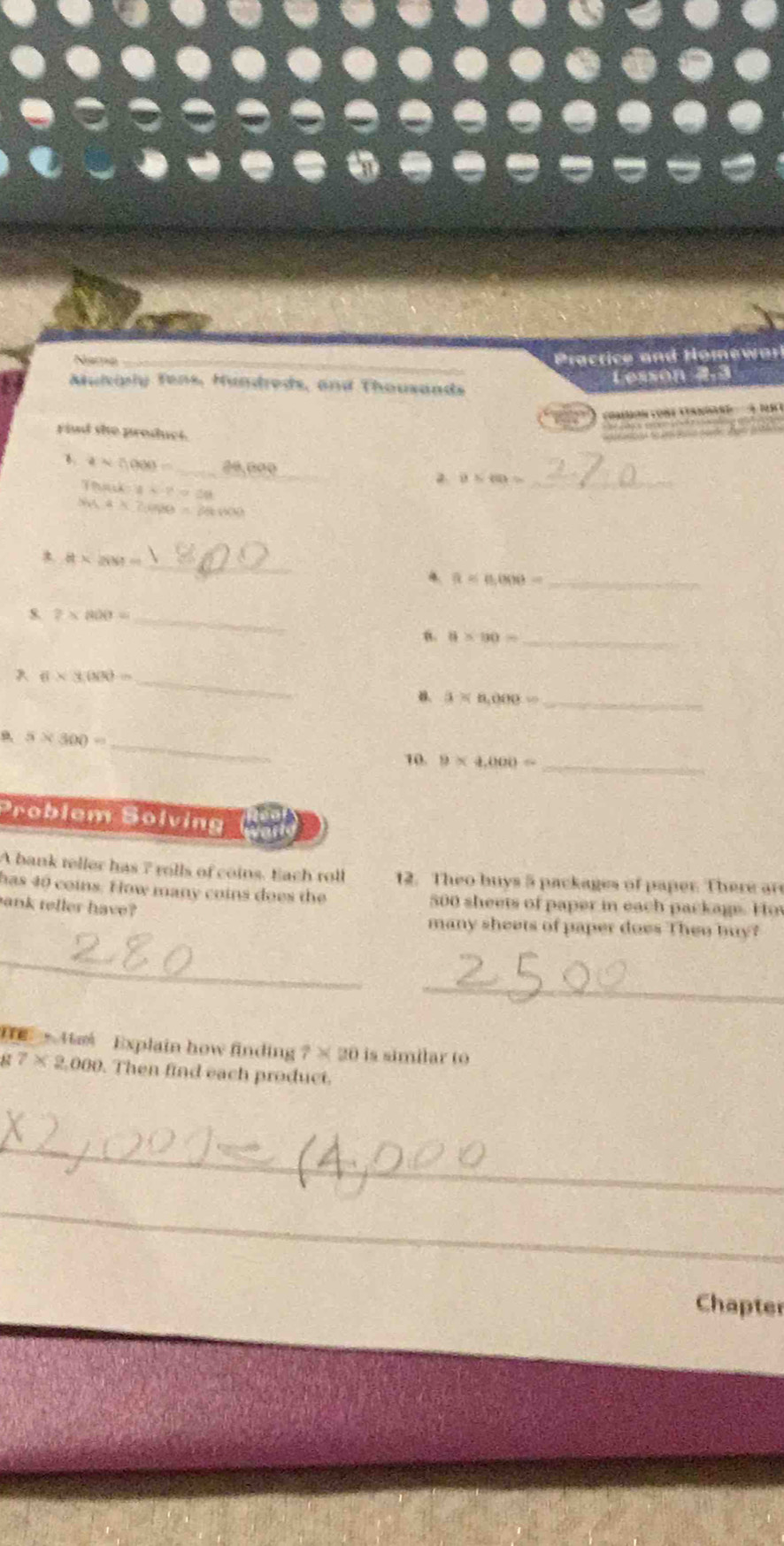 Narmo Practice and Homewar 
Muliply Tens, Hundreds, and Thousands 
Lesson 2,3 
Caro ont Can e A n n 
Find she product. 
aro so b s g 
B. aapprox 0.000= _२º,0०º_ 2 overline v≤ overline 40= _
Thilk=8x-p=50
sin A* 2cos B=28000
_ a* ass=
4 R=0.000= _ 
s. 2* 800= _ 
u. 8* 80= _ 
_ 6* 3.000=
B. 3* a,ono.= _ 
9, 5* 300= _ 
10. 9* 4,000= _ 
Problem Solving 
A bank teller has 7 rolls of coins. Each roll 12. Theo buys 5 packages of paper. There are 
has 40 coins. How many coins does the 500 sheets of paper in each package. Hov 
ank reller have? 
many sheets of paper does Then buy? 
_ 
_ 
He · 4 Explain how finding 7* 20 is similar to
7* 2,000. Then find each product. 
_ 
_ 
Chapter