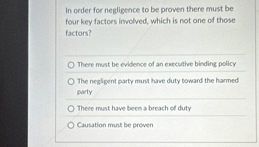 In order for negligence to be proven there must be
four key factors involved, which is not one of those
factors?
There must be evidence of an executive binding policy
The negligent party must have duty toward the harmed
party
There must have been a breach of duty
Causation must be proven