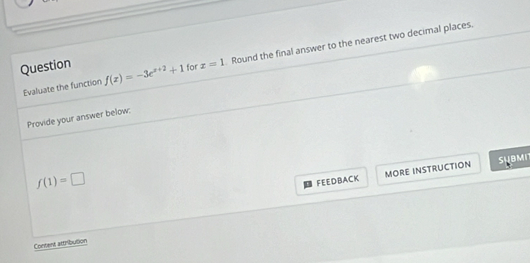 Question x=1 Round the final answer to the nearest two decimal places. 
Evaluate the function f(x)=-3e^(x+2)+1 for 
Provide your answer below:
f(1)=□
FEEDBACK MORE INSTRUCTION SHBMN 
Content attribution