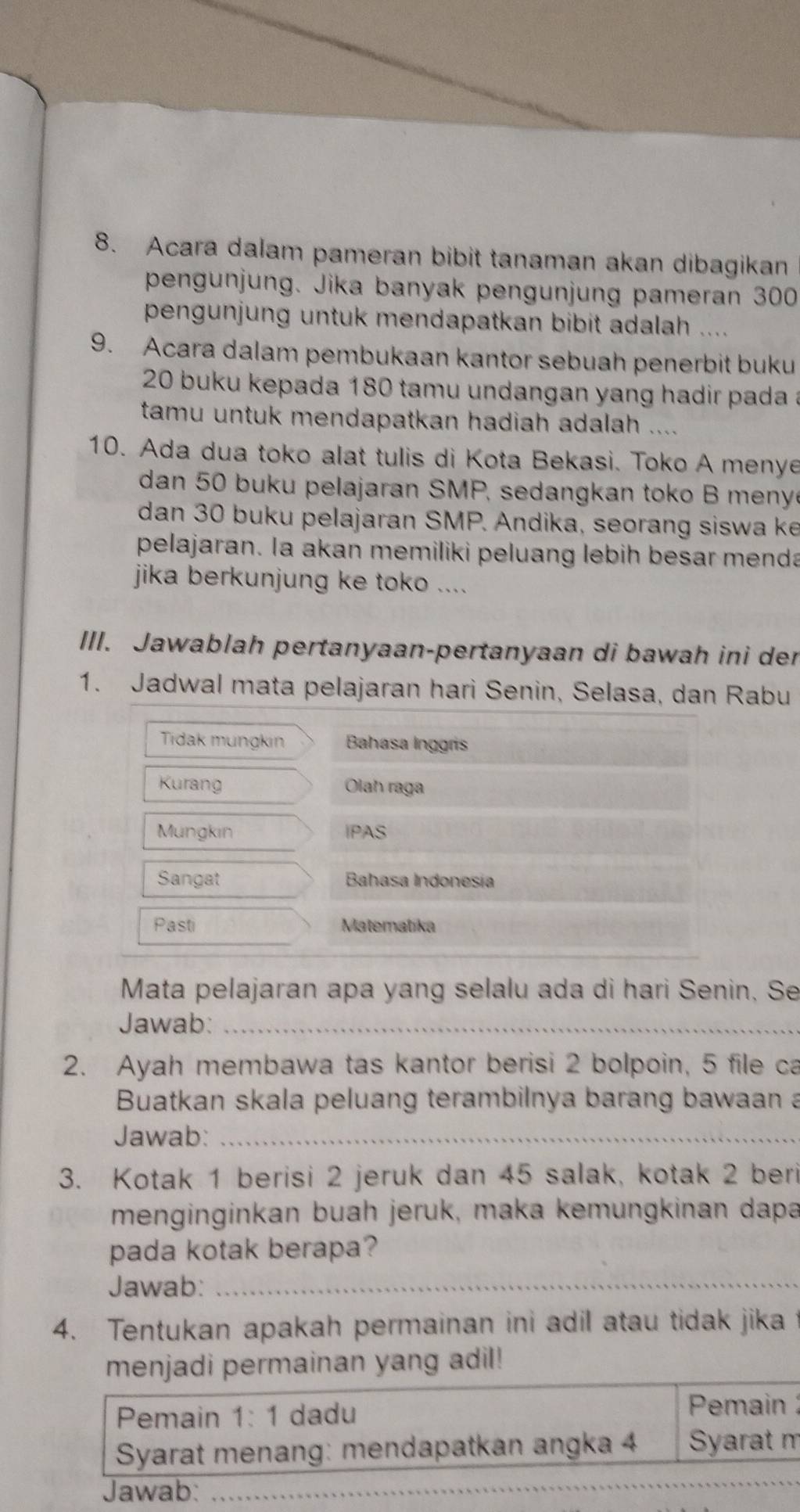 Acara dalam pameran bibit tanaman akan dibagikan 
pengunjung. Jika banyak pengunjung pameran 300
pengunjung untuk mendapatkan bibit adalah .... 
9. Acara dalam pembukaan kantor sebuah penerbit buku
20 buku kepada 180 tamu undangan yang hadir pada a 
tamu untuk mendapatkan hadiah adalah .... 
10. Ada dua toko alat tulis di Kota Bekasi. Toko A menye 
dan 50 buku pelajaran SMP, sedangkan toko B meny 
dan 30 buku pelajaran SMP. Andika, seorang siswa ke 
pelajaran. la akan memiliki peluang lebih besar menda 
jika berkunjung ke toko .... 
III. Jawablah pertanyaan-pertanyaan di bawah ini der 
1. Jadwal mata pelajaran hari Senin, Selasa, dan Rabu 
Tidak mungkin Bahasa Inggris 
Kurang Olah raga 
Mungkin IPAS 
Sangat Bahasa Indonesía 
Pasti Matematika 
Mata pelajaran apa yang selalu ada di hari Senin, Se 
Jawab:_ 
2. Ayah membawa tas kantor berisi 2 bolpoin, 5 file ca 
Buatkan skala peluang terambilnya barang bawaan a 
Jawab:_ 
3. Kotak 1 berisi 2 jeruk dan 45 salak, kotak 2 beri 
menginginkan buah jeruk, maka kemungkinan dapa 
pada kotak berapa? 
Jawab:_ 
4. Tentukan apakah permainan ini adil atau tidak jika 
menjadi permainan yang adil! 
Pemain 1: 1 dadu 
Pemain 
Syarat menang: mendapatkan angka 4 Syarat m 
Jawab:_