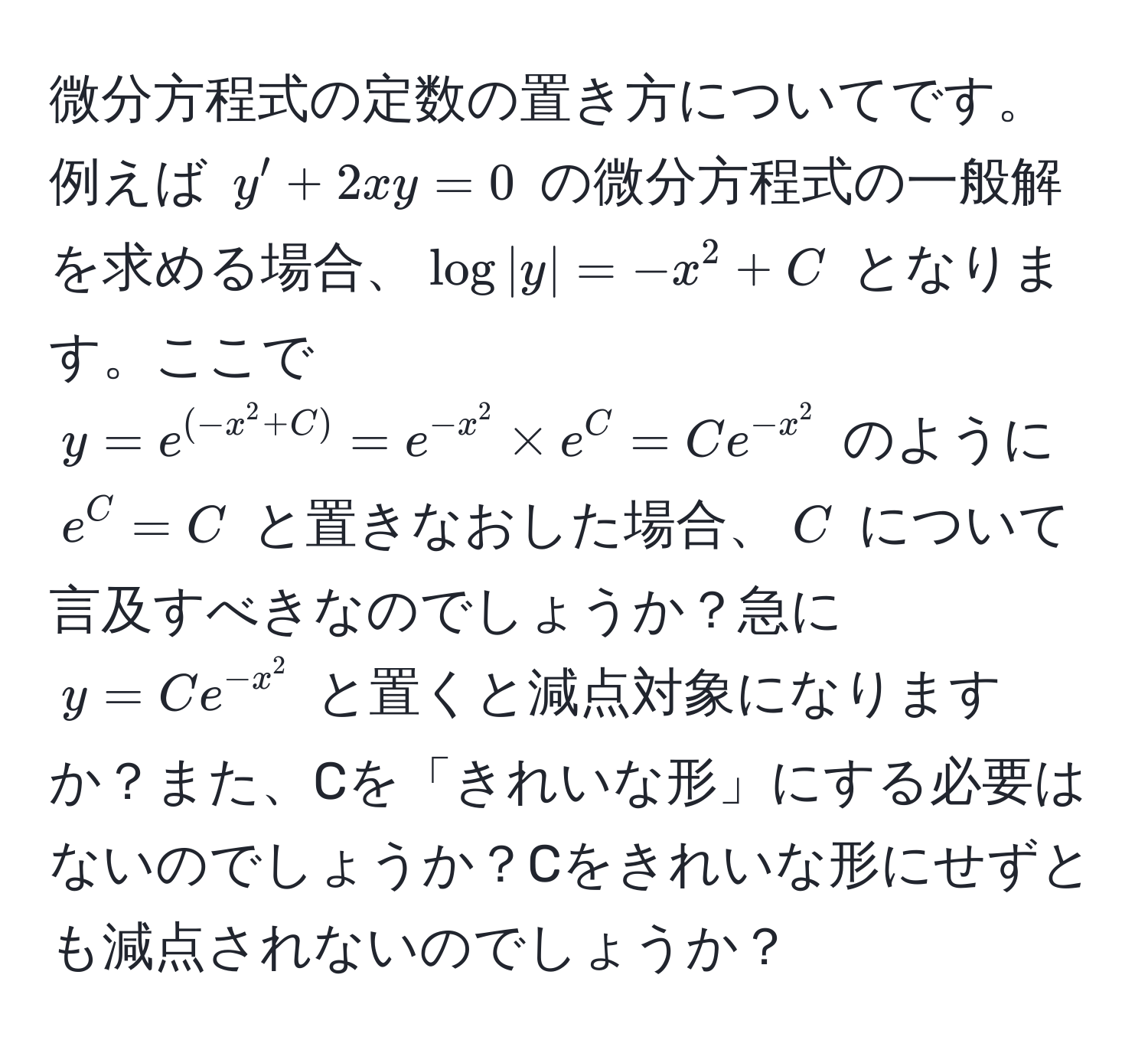 微分方程式の定数の置き方についてです。例えば $y' + 2xy = 0$ の微分方程式の一般解を求める場合、$log|y| = -x^(2 + C$ となります。ここで $y = e^(-x^2 + C)) = e^(-x^2) * e^(C = Ce^-x^2)$ のように $e^(C = C$ と置きなおした場合、$C$ について言及すべきなのでしょうか？急に $y = Ce^-x^2)$ と置くと減点対象になりますか？また、Cを「きれいな形」にする必要はないのでしょうか？Cをきれいな形にせずとも減点されないのでしょうか？