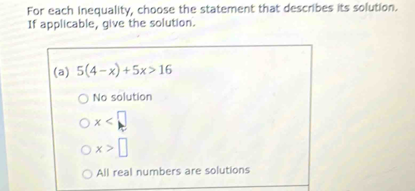 For each inequality, choose the statement that describes its solution.
If applicable, give the solution.
(a) 5(4-x)+5x>16
No solution
x
x>□
All real numbers are solutions