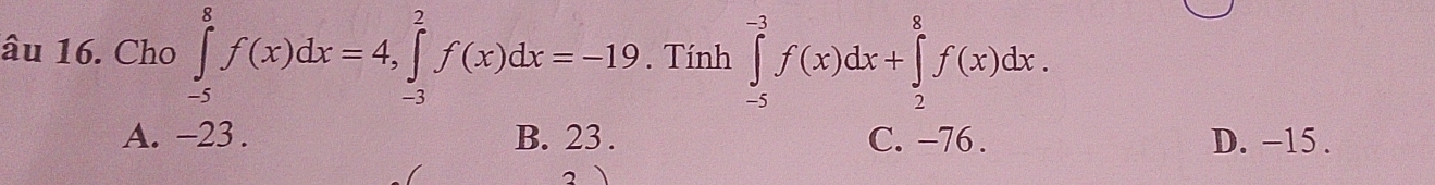 âu 16. Cho ∈tlimits _(-5)^8f(x)dx=4, ∈tlimits _(-3)^2f(x)dx=-19. Tính ∈tlimits _(-5)^(-3)f(x)dx+∈tlimits _2^8f(x)dx.
A. -23. B. 23. C. −76. D. -15.