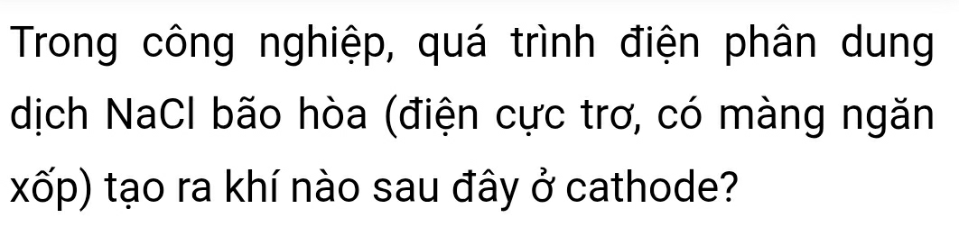 Trong công nghiệp, quá trình điện phân dung 
dịch NaCl bão hòa (điện cực trơ, có màng ngăn 
xốp) tạo ra khí nào sau đây ở cathode?