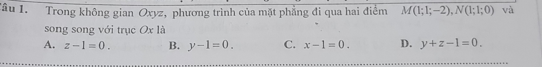 Tâu 1. Trong không gian Oxyz, phương trình của mặt phẳng đi qua hai điểm M(1;1;-2), N(1;1;0) và
song song với trục Ox là
A. z-1=0. B. y-1=0. C. x-1=0. D. y+z-1=0.