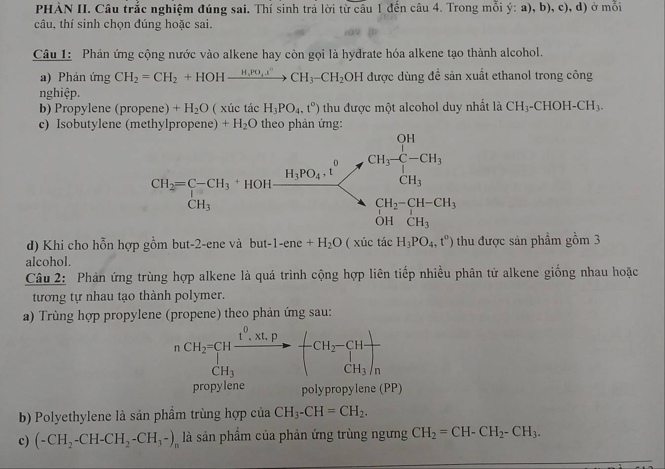 PHẢN II. Câu trắc nghiệm đúng sai. Thí sinh trả lời từ câu 1 đến câu 4. Trong mỗi ý: a), b), c), d) ở mỗi
câu, thí sinh chọn đúng hoặc sai.
Câu 1: Phản ứng cộng nước vào alkene hay còn gọi là hydrate hóa alkene tạo thành alcohol.
a) Phản ứng CH_2=CH_2+HOHxrightarrow H_3PO_4.t^0CH_3-CH_2OH được dùng để sản xuất ethanol trong công
nghiệp.
b) Propylene (propene) +H_2O ( xúc tác H_3PO_4,t°) thu được một alcohol duy nhất là CH_3· -CHOH [-CH_3.
c) Isobutylene (methylpropene) +H_2O theo phản ứng:
d) Khi cho hỗn hợp gồm but-2-ene và bu at-1-ene+H_2O ( xúc tác H_3PO_4,t°) thu được sản phẩm gồm 3
alcohol.
Câu 2: Phản ứng trùng hợp alkene là quá trình cộng hợp liên tiếp nhiều phân tử alkene giống nhau hoặc
tương tự nhau tạo thành polymer.
a) Trùng hợp propylene (propene) theo phản ứng sau:
nCH_2=CHxrightarrow t^0.Xt.PCH_3-(CH_2-CH)frac CH_3)_n
CH_3
propylene polypropylene (PP)
b) Polyethylene là sản phẩm trùng hợp của CH_3-CH=CH_2.
c) (-CH_2-CH-CH_2-CH_3-), là sản phầm của phản ứng trùng ngưng CH_2=CH-CH_2-CH_3.