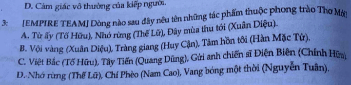 D. Cảm giác vô thường của kiếp người.
3: [EMPIRE TEAM] Dòng nào sau đây nêu tên những tác phẩm thuộc phong trào Thơ Mới?
A. Từ ấy (Tố Hữu), Nhớ rừng (Thế Lữ), Đây mùa thu tới (Xuân Diệu).
B. Vội vàng (Xuân Diệu), Tràng giang (Huy Cận), Tâm hồn tôi (Hàn Mặc Tử),
C. Việt Bắc (Tố Hữu), Tây Tiến (Quang Dũng), Gửi anh chiến sĩ Điện Biên (Chính Hữu)
D. Nhớ rừng (Thế Lữ), Chí Phèo (Nam Cao), Vang bóng một thời (Nguyễn Tuân).