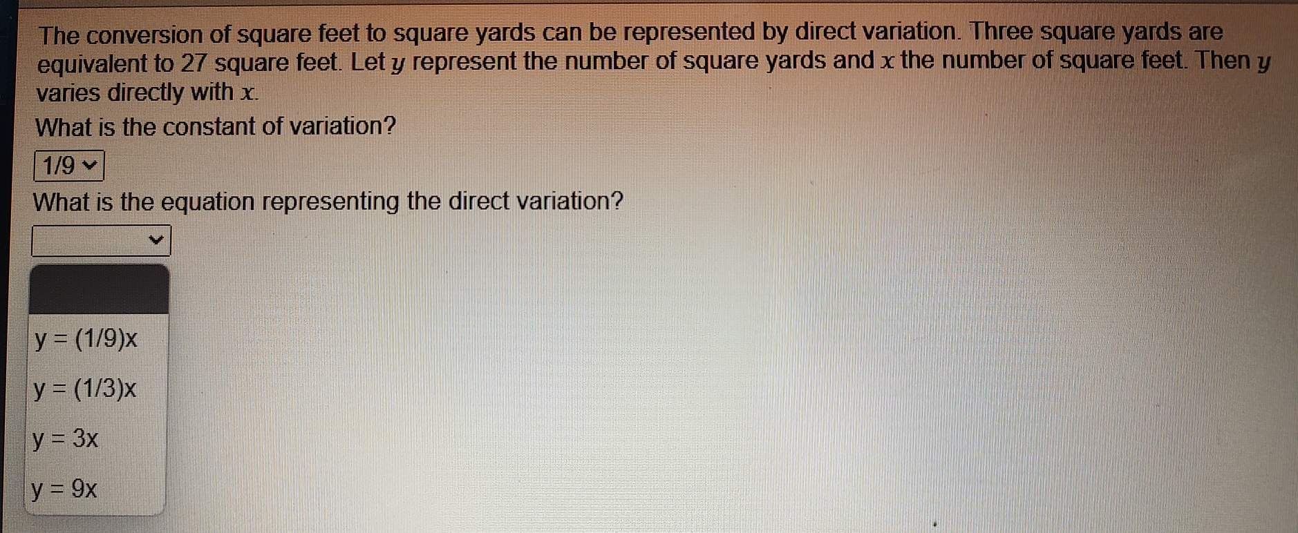 The conversion of square feet to square yards can be represented by direct variation. Three square yards are
equivalent to 27 square feet. Let y represent the number of square yards and x the number of square feet. Then y
varies directly with x.
What is the constant of variation?
1/9
What is the equation representing the direct variation?
y=(1/9)x
y=(1/3)x
y=3x
y=9x