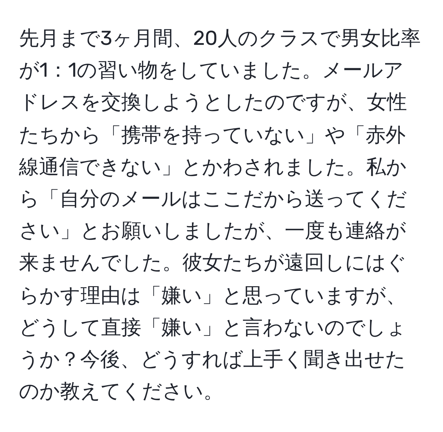 先月まで3ヶ月間、20人のクラスで男女比率が1：1の習い物をしていました。メールアドレスを交換しようとしたのですが、女性たちから「携帯を持っていない」や「赤外線通信できない」とかわされました。私から「自分のメールはここだから送ってください」とお願いしましたが、一度も連絡が来ませんでした。彼女たちが遠回しにはぐらかす理由は「嫌い」と思っていますが、どうして直接「嫌い」と言わないのでしょうか？今後、どうすれば上手く聞き出せたのか教えてください。