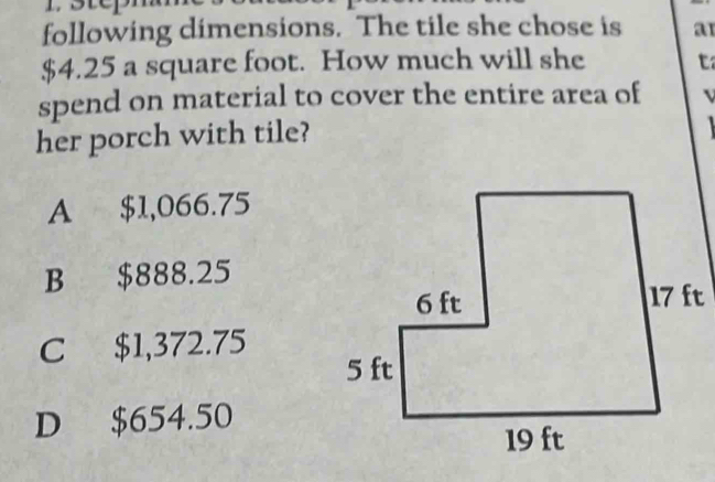 following dimensions. The tile she chose is a1
$4.25 a square foot. How much will she t
spend on material to cover the entire area of
her porch with tile?
A $1,066.75
B $888.25
C $1,372.75
D $654.50