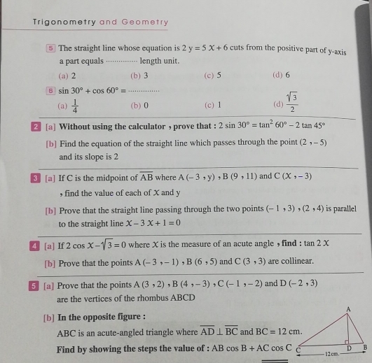 Trigonometry and Geometry
5 The straight line whose equation is 2y=5x+6 cuts from the positive part of y-axis
a part equals ············-- length unit.
(a) 2 (b) 3 (c) 5 (d) 6
6 sin 30°+cos 60°=.
(a)  1/4  (b) 0 (c) 1 (d)  sqrt(3)/2 
2[a] Without using the calculator , prove that : 2sin 30°=tan^260°-2tan 45°
[b] Find the equation of the straight line which passes through the point (2,-5)
and its slope is 2
3 [a] If C is the midpoint of overline AB where A(-3,y), B(9,11) and C(x,-3)
, find the value of each of X and y
[b] Prove that the straight line passing through the two points (-1,3),(2,4) is parallel
to the straight line x-3x+1=0
4] [a] If 2cos x-sqrt(3)=0 where X is the measure of an acute angle , find : tan 2x
[b] Prove that the points A(-3,-1), B(6,5) and C(3,3) are collinear.
5 [a] Prove that the points A(3,2), B(4,-3), C(-1,-2) and D(-2,3)
are the vertices of the rhombus ABCD
[b] In the opposite figure :
ABC is an acute-angled triangle where overline AD⊥ overline BC and BC=12cm. 
Find by showing the steps the value of : B cos B+ACcos C