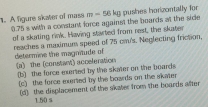 A figure skater of mass 0.75 s with a constant force against the boards at the side m=56kg pushes horizontally for
of a skating rink. Having started from rest, the skater
reaches a maximum speed of 75 cm/s. Neglecting friction,
determine the magntude of (a) the (constant) acceleration
(b) the force erted by the skater on the boards
(c) the force mrted by the boards on the skater
(d) the displacement of the skater from the boards after
1.50 s