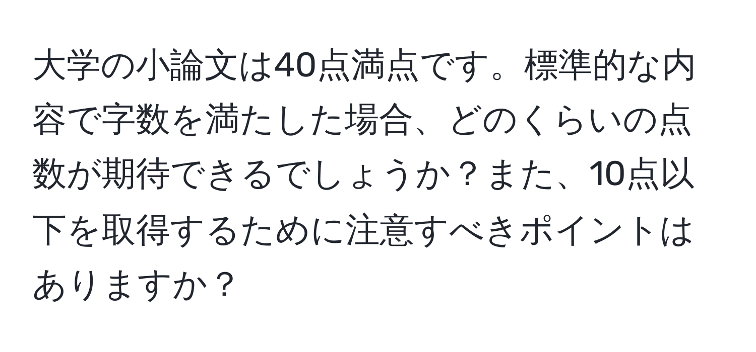 大学の小論文は40点満点です。標準的な内容で字数を満たした場合、どのくらいの点数が期待できるでしょうか？また、10点以下を取得するために注意すべきポイントはありますか？