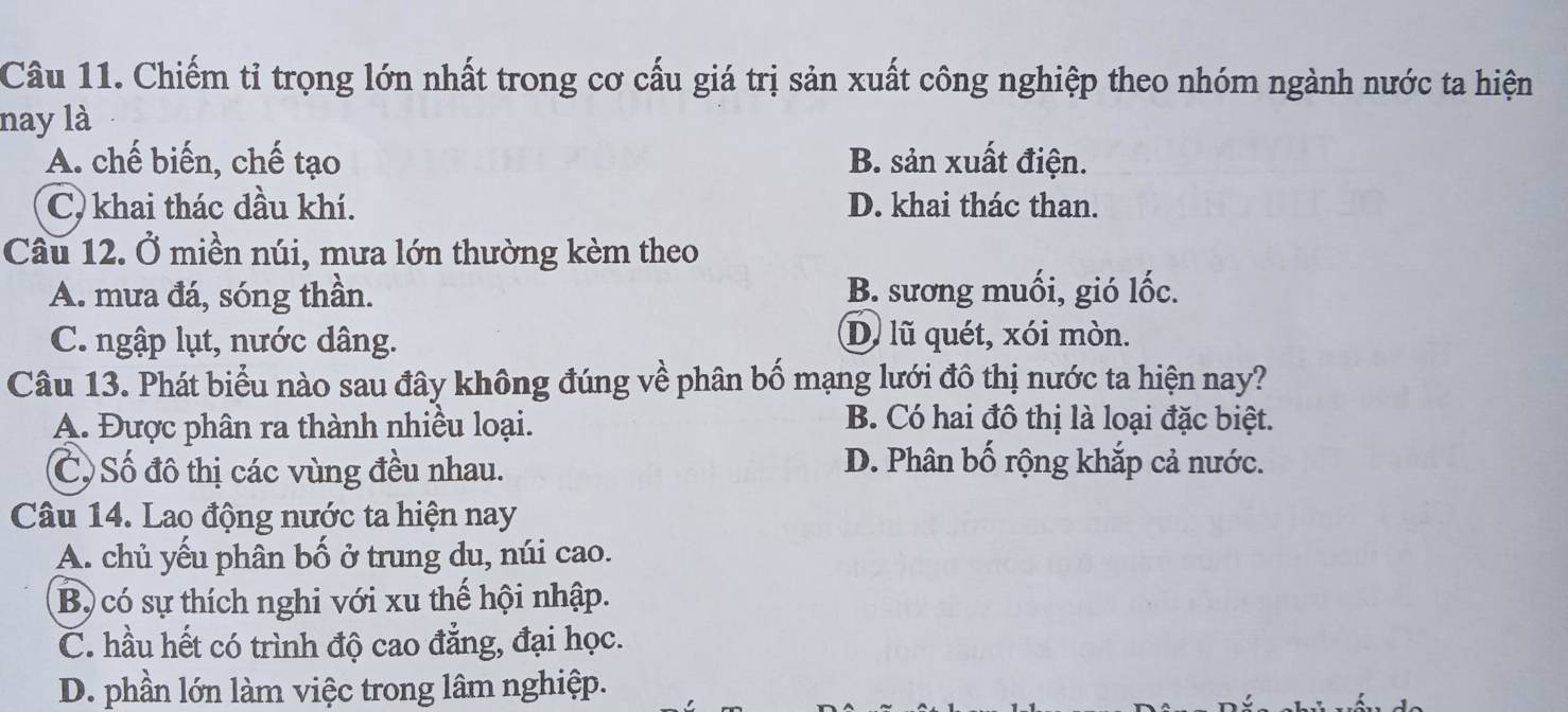 Chiếm tỉ trọng lớn nhất trong cơ cấu giá trị sản xuất công nghiệp theo nhóm ngành nước ta hiện
nay là
A. chế biến, chế tạo B. sản xuất điện.
C) khai thác đầu khí. D. khai thác than.
Câu 12. Ở miền núi, mưa lớn thường kèm theo
A. mưa đá, sóng thần. B. sương muối, gió lốc.
C. ngập lụt, nước dâng. D. lũ quét, xói mòn.
Câu 13. Phát biểu nào sau đây không đúng về phân bố mạng lưới đô thị nước ta hiện nay?
A. Được phân ra thành nhiều loại.
B. Có hai đô thị là loại đặc biệt.
C Số đô thị các vùng đều nhau.
D. Phân bố rộng khắp cả nước.
Câu 14. Lao động nước ta hiện nay
A. chủ yếu phân bố ở trung du, núi cao.
Bộ có sự thích nghi với xu thế hội nhập.
C. hầu hết có trình độ cao đẳng, đại học.
D. phần lớn làm việc trong lâm nghiệp.