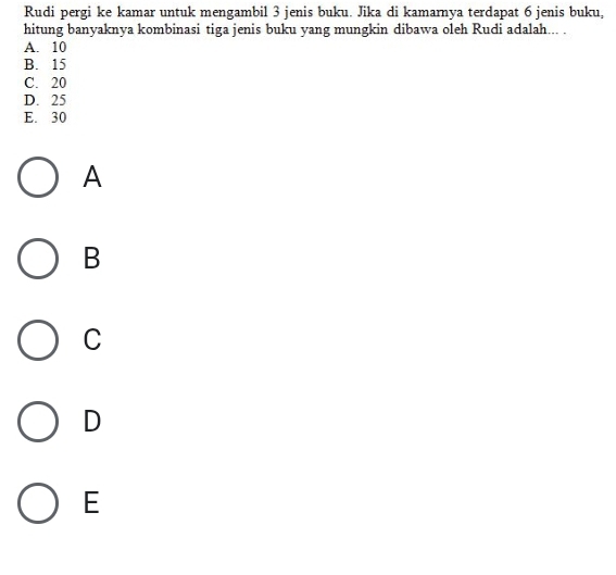 Rudi pergi ke kamar untuk mengambil 3 jenis buku. Jika di kamarnya terdapat 6 jenis buku,
hitung banyaknya kombinasi tiga jenis buku yang mungkin dibawa oleh Rudi adalah... .
A. 10
B. 15
C. 20
D. 25
E. 30
A
B
C
D
E