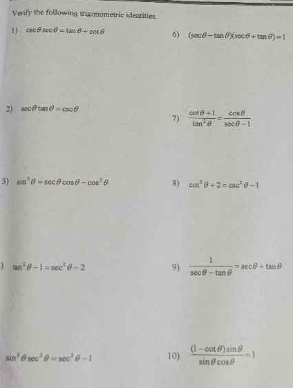 Verify the following trigonometric identities. 
1) csc θ sec θ =tan θ +cot θ 6) (sec θ -tan θ )(sec θ +tan θ )=1
2) sec θ tan θ =csc θ
7)  (cot θ +1)/tan^2θ  = cos θ /sec θ -1 
3) sin^2θ =sec θ cos θ -cos^2θ 8) cot^2θ +2=csc^2θ -1
tan^2θ -1=sec^2θ -2
9)  1/sec θ -tan θ  =sec θ +tan θ
sin^2θ sec^2θ =sec^2θ -1 10)  ((1-cot θ )sin θ )/sin θ cos θ  =1