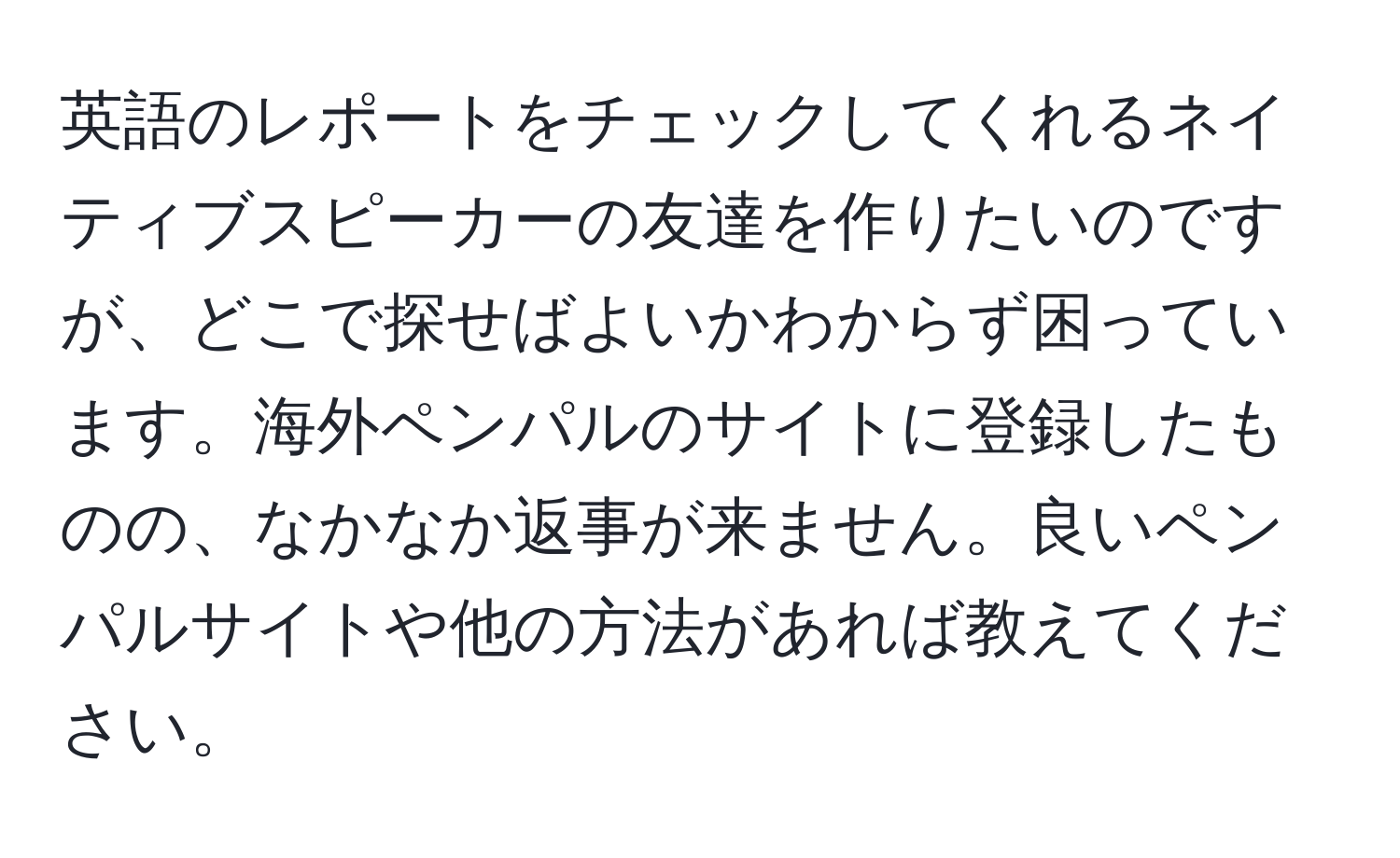 英語のレポートをチェックしてくれるネイティブスピーカーの友達を作りたいのですが、どこで探せばよいかわからず困っています。海外ペンパルのサイトに登録したものの、なかなか返事が来ません。良いペンパルサイトや他の方法があれば教えてください。