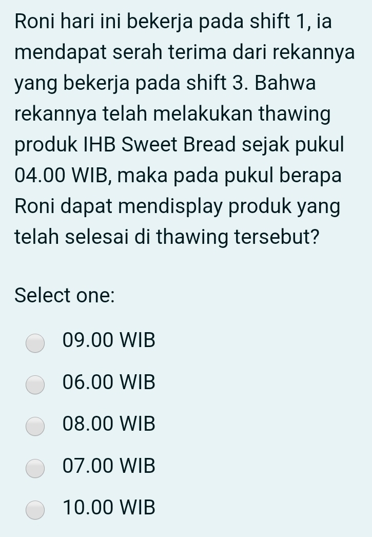 Roni hari ini bekerja pada shift 1, ia
mendapat serah terima dari rekannya
yang bekerja pada shift 3. Bahwa
rekannya telah melakukan thawing
produk IHB Sweet Bread sejak pukul
04.00 WIB, maka pada pukul berapa
Roni dapat mendisplay produk yang
telah selesai di thawing tersebut?
Select one:
09.00 WIB
06.00 WIB
08.00 WIB
07.00 WIB
10.00 WIB