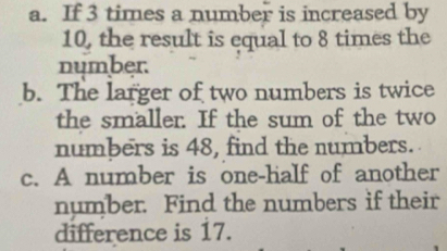 If 3 times a number is increased by
10, the result is equal to 8 times the 
number. 
b. The larger of two numbers is twice 
the smaller. If the sum of the two 
numbers is 48, find the numbers. 
c. A number is one-half of another 
number. Find the numbers if their 
difference is 17.