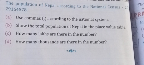 The 
The population of Nepal according to the National Census - 20
29164578. 
_ 
RA 
(a) Use commas (,) according to the national system. In 
(b) Show the total population of Nepal in the place value table. (a 
(c) How many lakhs are there in the number? 
(d) How many thousands are there in the number? 2.