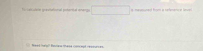 To calculate gravitational potential energy, is measured from a reference level. 
Need help? Review these concept resources.